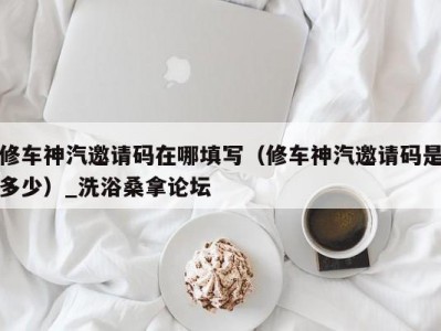 合肥修车神汽邀请码在哪填写（修车神汽邀请码是多少）_洗浴桑拿论坛