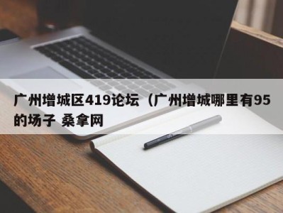 合肥广州增城区419论坛（广州增城哪里有95的场子 桑拿网