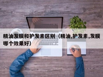 合肥精油发膜和护发素区别（精油,护发素,发膜哪个效果好）