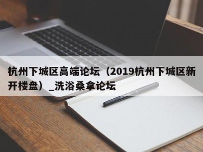 合肥杭州下城区高端论坛（2019杭州下城区新开楼盘）_洗浴桑拿论坛