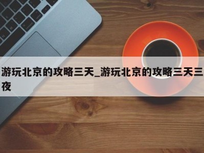 合肥游玩北京的攻略三天_游玩北京的攻略三天三夜 