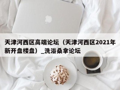 合肥天津河西区高端论坛（天津河西区2021年新开盘楼盘）_洗浴桑拿论坛