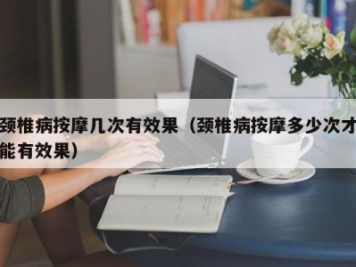 合肥颈椎病按摩几次有效果（颈椎病按摩多少次才能有效果）