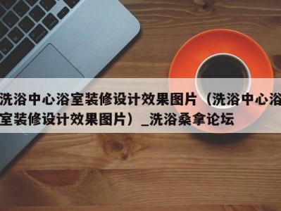 合肥洗浴中心浴室装修设计效果图片（洗浴中心浴室装修设计效果图片）_洗浴桑拿论坛