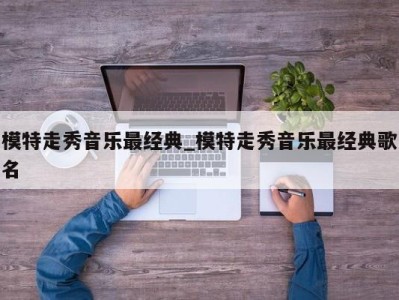 合肥模特走秀音乐最经典_模特走秀音乐最经典歌名 