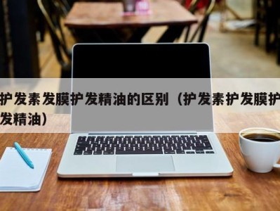 合肥护发素发膜护发精油的区别（护发素护发膜护发精油）