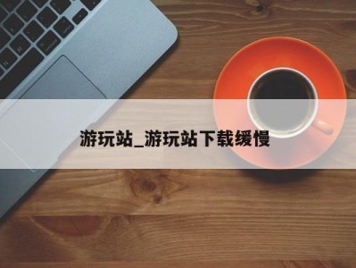 合肥游玩站_游玩站下载缓慢 