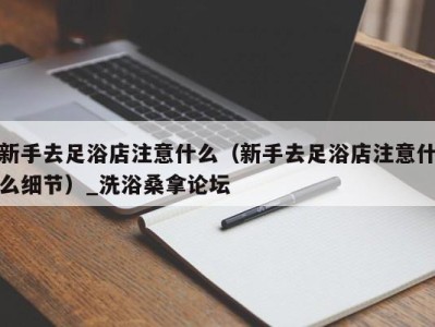 合肥新手去足浴店注意什么（新手去足浴店注意什么细节）_洗浴桑拿论坛