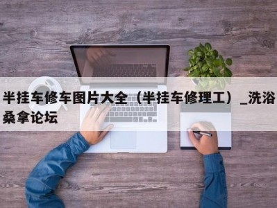 合肥半挂车修车图片大全（半挂车修理工）_洗浴桑拿论坛