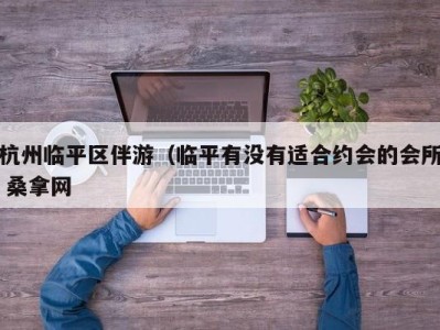 合肥杭州临平区伴游（临平有没有适合约会的会所 桑拿网