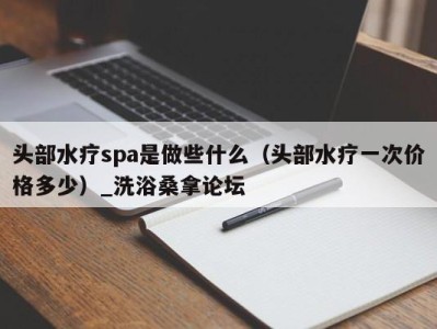 合肥头部水疗spa是做些什么（头部水疗一次价格多少）_洗浴桑拿论坛