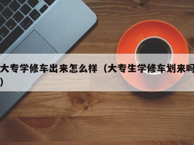 合肥大专学修车出来怎么样（大专生学修车划来吗）