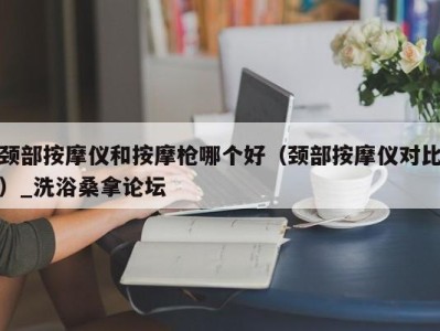 合肥颈部按摩仪和按摩枪哪个好（颈部按摩仪对比）_洗浴桑拿论坛