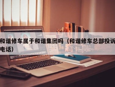 合肥和谐修车属于和谐集团吗（和谐修车总部投诉电话）