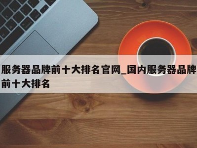 合肥服务器品牌前十大排名官网_国内服务器品牌前十大排名 