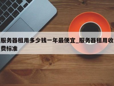 合肥服务器租用多少钱一年最便宜_服务器租用收费标准 