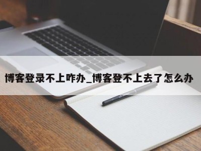 合肥博客登录不上咋办_博客登不上去了怎么办 