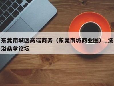 合肥东莞南城区高端商务（东莞南城商业圈）_洗浴桑拿论坛