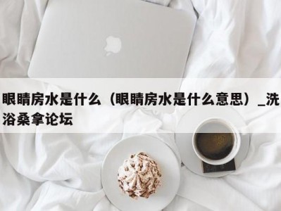 合肥眼睛房水是什么（眼睛房水是什么意思）_洗浴桑拿论坛