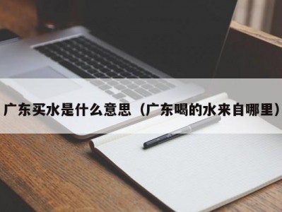 合肥广东买水是什么意思（广东喝的水来自哪里）