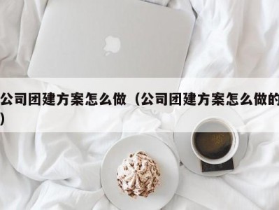 合肥公司团建方案怎么做（公司团建方案怎么做的）