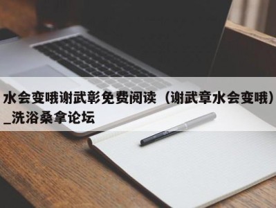 合肥水会变哦谢武彰免费阅读（谢武章水会变哦）_洗浴桑拿论坛