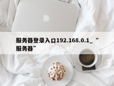 合肥服务器登录入口192.168.0.1_“服务器” 