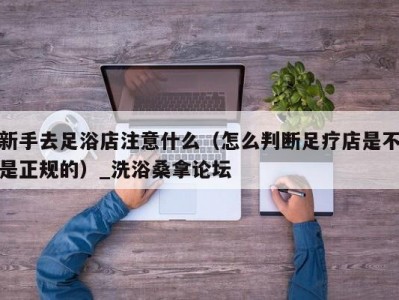 合肥新手去足浴店注意什么（怎么判断足疗店是不是正规的）_洗浴桑拿论坛