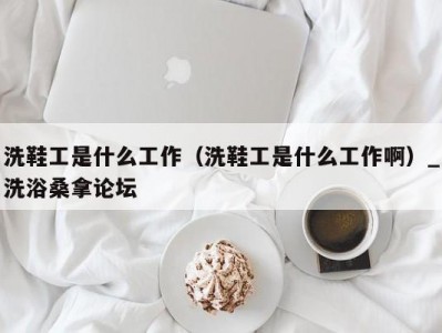 合肥洗鞋工是什么工作（洗鞋工是什么工作啊）_洗浴桑拿论坛