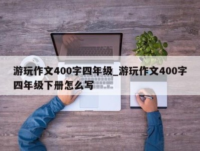 合肥游玩作文400字四年级_游玩作文400字四年级下册怎么写 