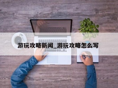 合肥游玩攻略新闻_游玩攻略怎么写 