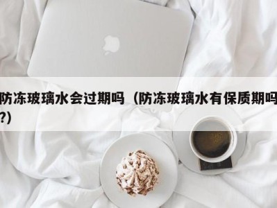 合肥防冻玻璃水会过期吗（防冻玻璃水有保质期吗?）