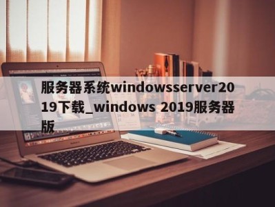 合肥服务器系统windowsserver2019下载_windows 2019服务器版 