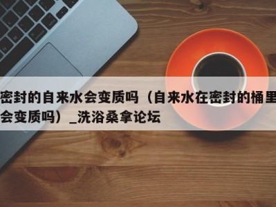 合肥密封的自来水会变质吗（自来水在密封的桶里会变质吗）_洗浴桑拿论坛